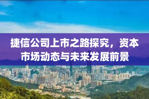 捷信公司上市之路探究，资本市场动态与未来发展前景