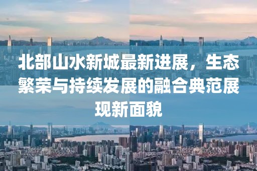 北部山水新城最新进展，生态繁荣与持续发展的融合典范展现新面貌
