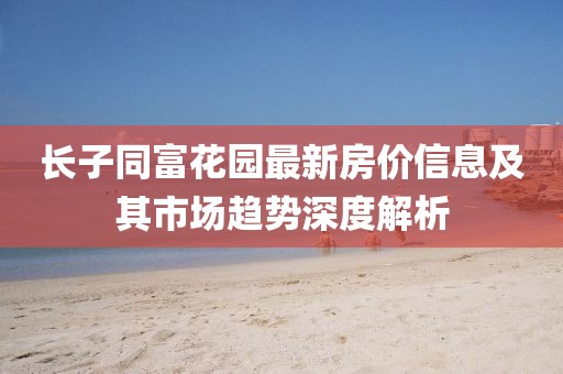 长子同富花园最新房价信息及其市场趋势深度解析