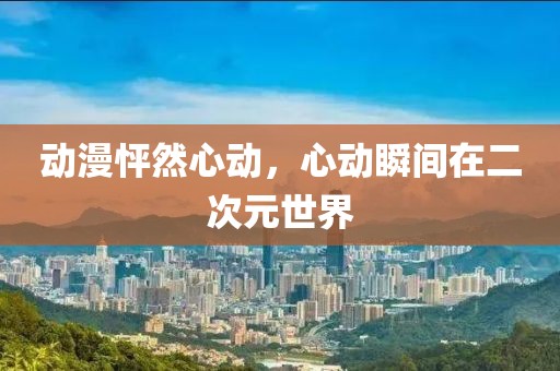 动漫怦然心动，心动瞬间在二次元世界