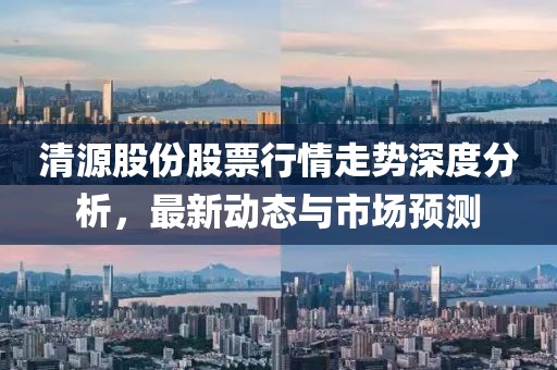 清源股份股票行情走势深度分析，最新动态与市场预测