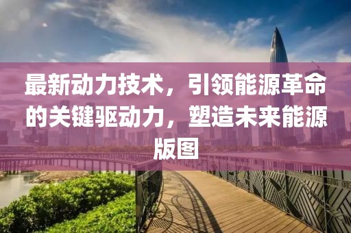 最新动力技术，引领能源革命的关键驱动力，塑造未来能源版图