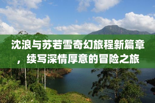 沈浪与苏若雪奇幻旅程新篇章，续写深情厚意的冒险之旅