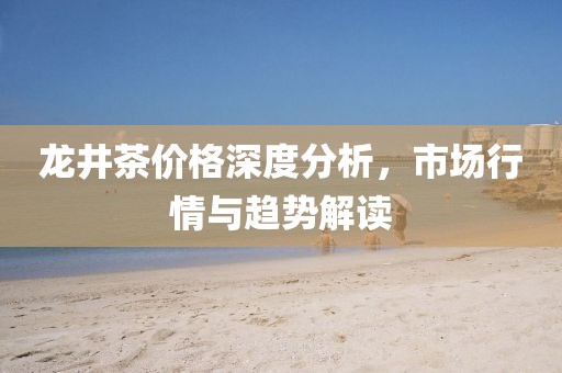 龙井茶价格深度分析，市场行情与趋势解读