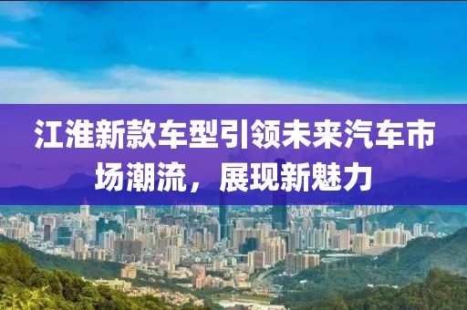 江淮新款车型引领未来汽车市场潮流，展现新魅力