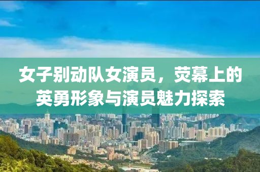 女子别动队女演员，荧幕上的英勇形象与演员魅力探索