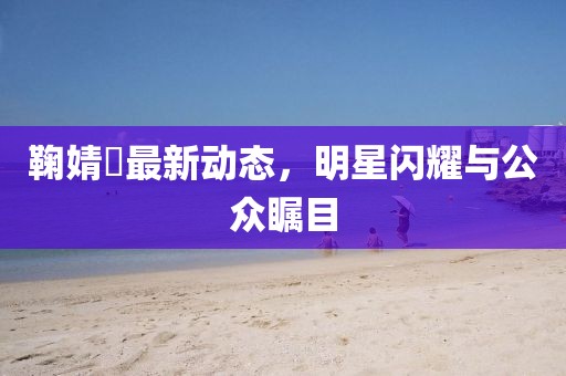 鞠婧祎最新动态，明星闪耀与公众瞩目