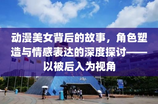 动漫美女背后的故事，角色塑造与情感表达的深度探讨——以被后入为视角