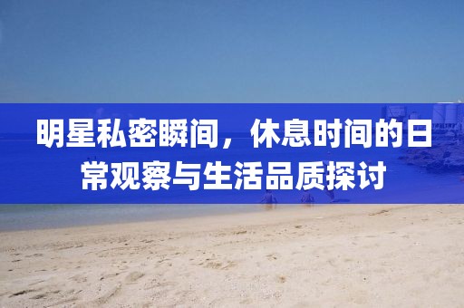 明星私密瞬间，休息时间的日常观察与生活品质探讨
