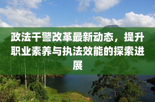 政法干警改革最新动态，提升职业素养与执法效能的探索进展