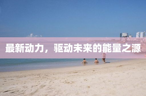 最新动力，驱动未来的能量之源