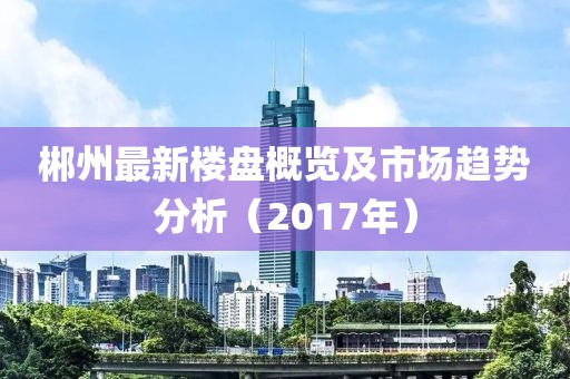 郴州最新楼盘概览及市场趋势分析（2017年）