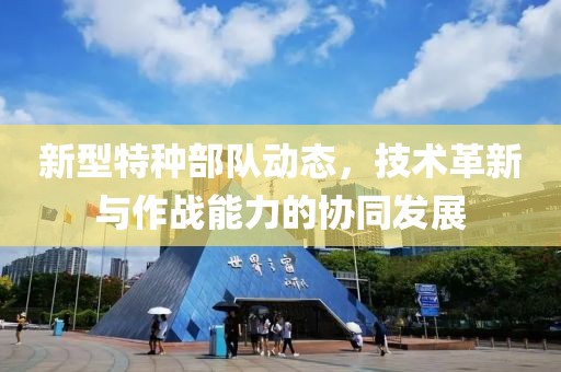 新型特种部队动态，技术革新与作战能力的协同发展