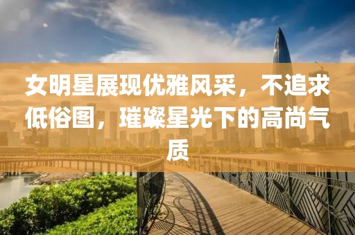 女明星展现优雅风采，不追求低俗图，璀璨星光下的高尚气质