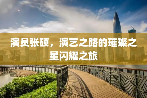 演员张硕，演艺之路的璀璨之星闪耀之旅
