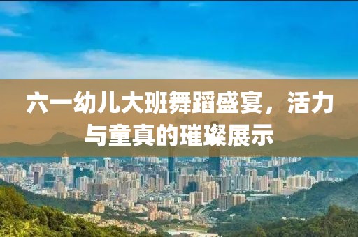 六一幼儿大班舞蹈盛宴，活力与童真的璀璨展示