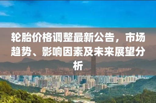 轮胎价格调整最新公告，市场趋势、影响因素及未来展望分析