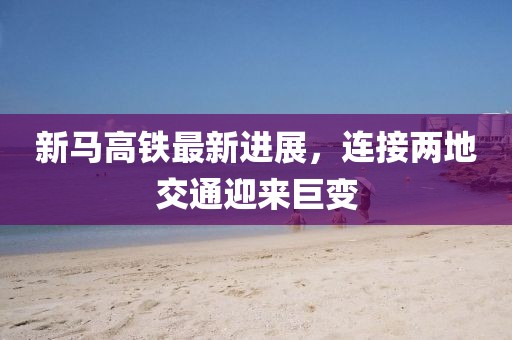 新马高铁最新进展，连接两地交通迎来巨变