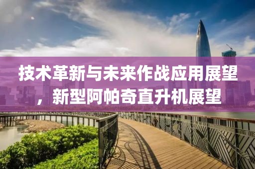 技术革新与未来作战应用展望，新型阿帕奇直升机展望
