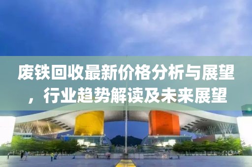 废铁回收最新价格分析与展望，行业趋势解读及未来展望