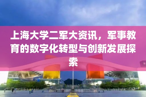 上海大学二军大资讯，军事教育的数字化转型与创新发展探索