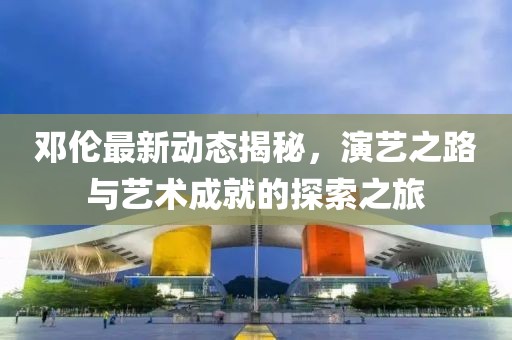 邓伦最新动态揭秘，演艺之路与艺术成就的探索之旅