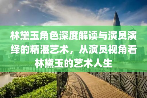林黛玉角色深度解读与演员演绎的精湛艺术，从演员视角看林黛玉的艺术人生