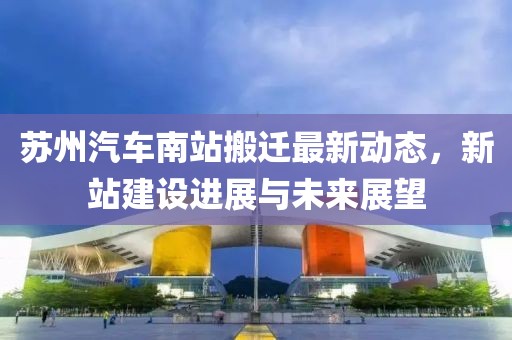 苏州汽车南站搬迁最新动态，新站建设进展与未来展望