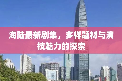 海陆最新剧集，多样题材与演技魅力的探索