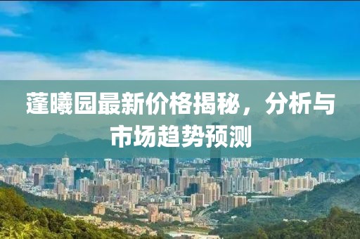 蓬曦园最新价格揭秘，分析与市场趋势预测