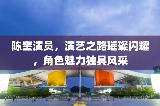 陈奎演员，演艺之路璀璨闪耀，角色魅力独具风采