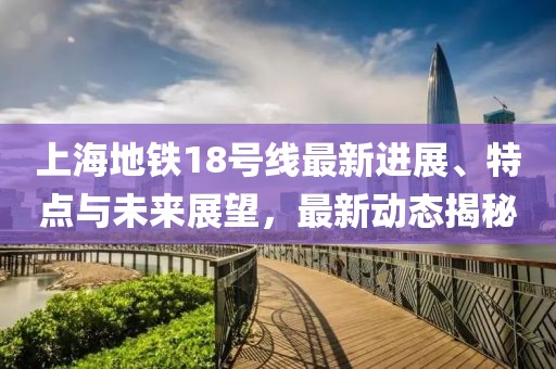 上海地铁18号线最新进展、特点与未来展望，最新动态揭秘
