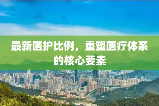 最新医护比例，重塑医疗体系的核心要素
