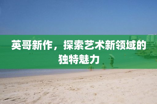 英哥新作，探索艺术新领域的独特魅力