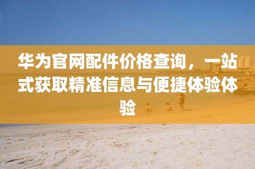华为官网配件价格查询，一站式获取精准信息与便捷体验体验