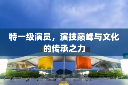 特一级演员，演技巅峰与文化的传承之力