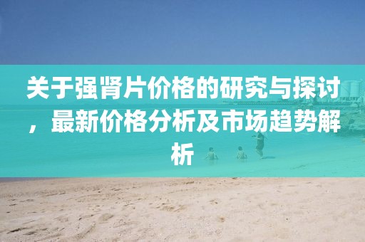 关于强肾片价格的研究与探讨，最新价格分析及市场趋势解析