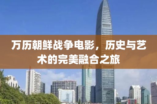 万历朝鲜战争电影，历史与艺术的完美融合之旅