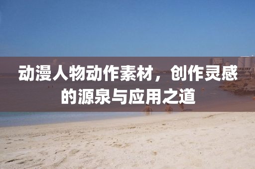 动漫人物动作素材，创作灵感的源泉与应用之道