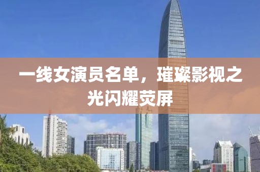 一线女演员名单，璀璨影视之光闪耀荧屏