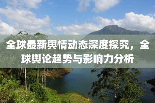 全球最新舆情动态深度探究，全球舆论趋势与影响力分析