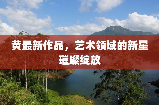 黄最新作品，艺术领域的新星璀璨绽放