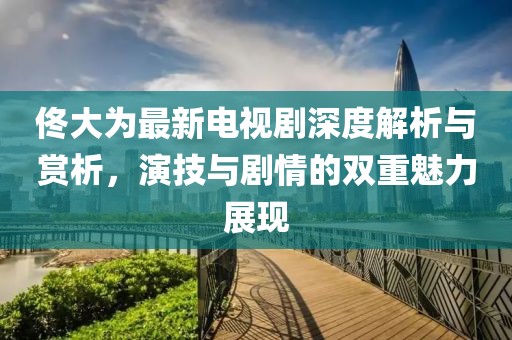 佟大为最新电视剧深度解析与赏析，演技与剧情的双重魅力展现