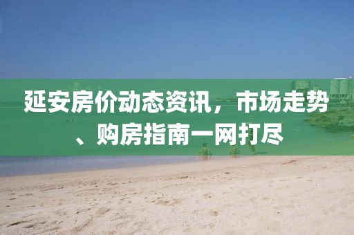 延安房价动态资讯，市场走势、购房指南一网打尽