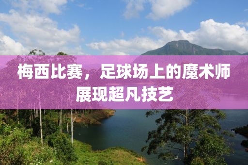 梅西比赛，足球场上的魔术师展现超凡技艺