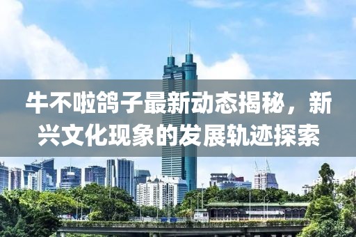 牛不啦鸽子最新动态揭秘，新兴文化现象的发展轨迹探索