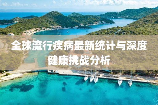 全球流行疾病最新统计与深度健康挑战分析