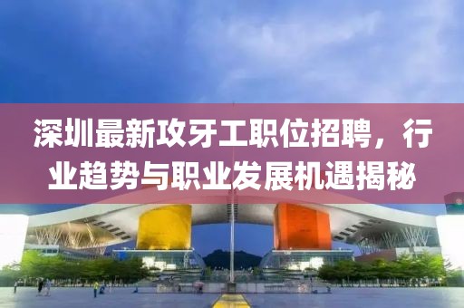 深圳最新攻牙工职位招聘，行业趋势与职业发展机遇揭秘