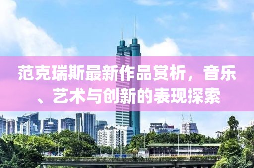 范克瑞斯最新作品赏析，音乐、艺术与创新的表现探索