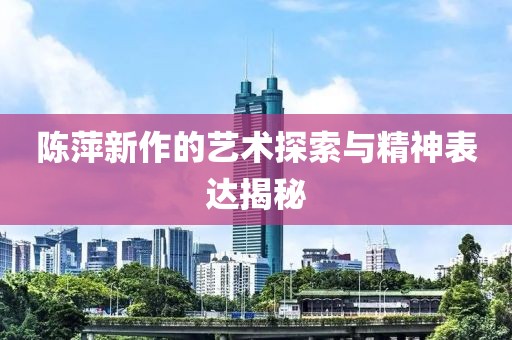 陈萍新作的艺术探索与精神表达揭秘